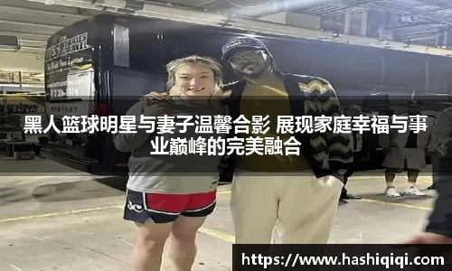 黑人篮球明星与妻子温馨合影 展现家庭幸福与事业巅峰的完美融合